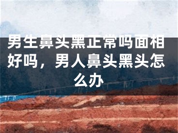 男生鼻头黑正常吗面相好吗,男人鼻头黑头怎么办