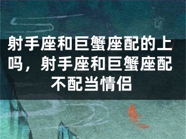 射手座和巨蟹座配的上吗,射手座和巨蟹座配不配当情侣