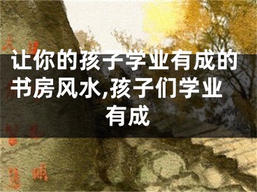 让你的孩子学业有成的书房风水,孩子们学业有成