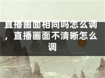 直播画面相同吗怎么调,直播画面不清晰怎么调