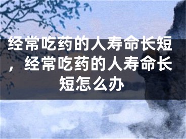 经常吃药的人寿命长短,经常吃药的人寿命长短怎么办