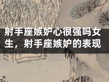 射手座嫉妒心很强吗女生，射手座嫉妒的表现