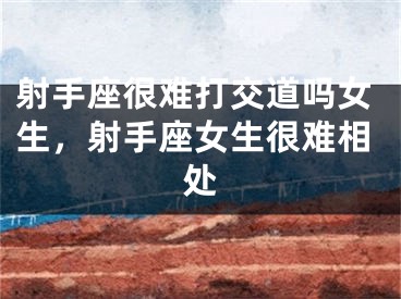 射手座很难打交道吗女生，射手座女生很难相处