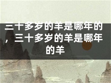 三十多岁的羊是哪年的，三十多岁的羊是哪年的羊
