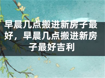 早晨几点搬进新房子最好,早晨几点搬进新房子最好吉利