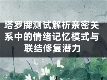 塔罗牌测试解析亲密关系中的情绪记忆模式与联结修复潜力