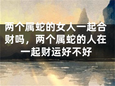 两个属蛇的女人一起合财吗，两个属蛇的人在一起财运好不好