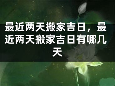 最近两天搬家吉日,最近两天搬家吉日有哪几天