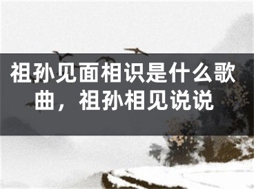 祖孙见面相识是什么歌曲，祖孙相见说说