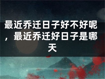 最近乔迁日子好不好呢,最近乔迁好日子是哪天