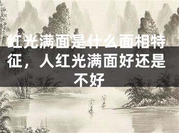 红光满面是什么面相特征,人红光满面好还是不好