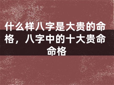 什么样八字是大贵的命格,八字中的十大贵命命格