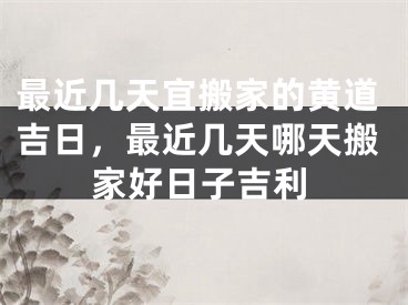 最近几天宜搬家的黄道吉日,最近几天哪天搬家好日子吉利