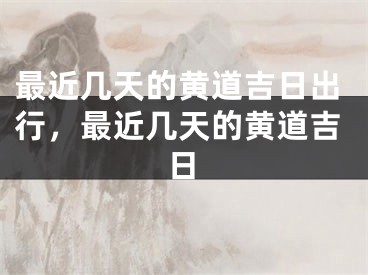 最近几天的黄道吉日出行，最近几天的黄道吉日