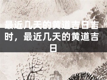 最近几天的黄道吉日吉时，最近几天的黄道吉日