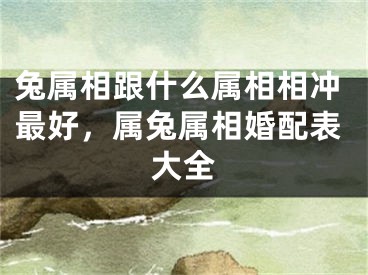 兔属相跟什么属相相冲最好,属兔属相婚配表大全