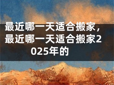 最近哪一天适合搬家,最近哪一天适合搬家2025年的