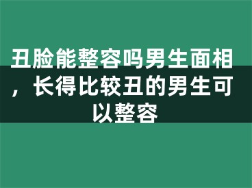 丑脸能整容吗男生面相,长得比较丑的男生可以整容