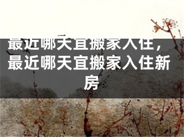 最近哪天宜搬家入住，最近哪天宜搬家入住新房