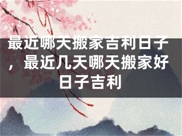 最近哪天搬家吉利日子，最近几天哪天搬家好日子吉利