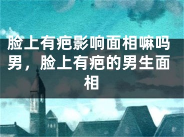脸上有疤影响面相嘛吗男,脸上有疤的男生面相