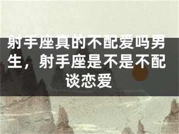射手座真的不配爱吗男生，射手座是不是不配谈恋爱