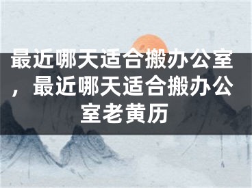 最近哪天适合搬办公室，最近哪天适合搬办公室老黄历