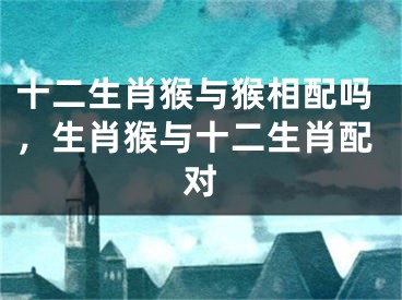 十二生肖猴与猴相配吗，生肖猴与十二生肖配对