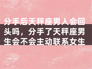 分手后天秤座男人会回头吗,分手了天秤座男生会不会主动联系女生