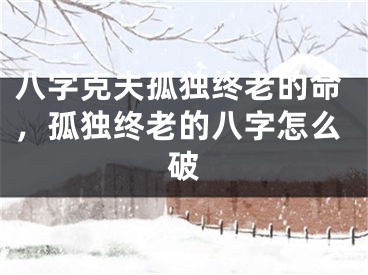 八字克夫孤独终老的命，孤独终老的八字怎么破