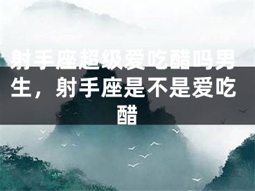 射手座超级爱吃醋吗男生，射手座是不是爱吃醋