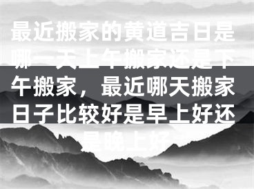 最近搬家的黄道吉日是哪一天上午搬家还是下午搬家，最近哪天搬家日子比较好是早上好还是晚上好