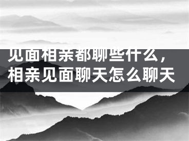 见面相亲都聊些什么，相亲见面聊天怎么聊天