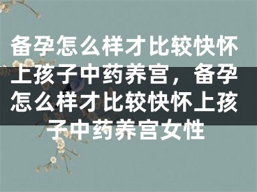 备孕怎么样才比较快怀上孩子中药养宫，备孕怎么样才比较快怀上孩子中药养宫女性