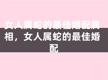 女人属蛇的最佳婚配属相，女人属蛇的最佳婚配