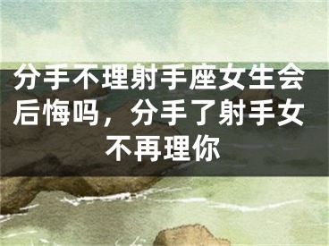 分手不理射手座女生会后悔吗，分手了射手女不再理你