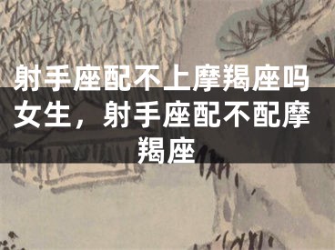 射手座配不上摩羯座吗女生,射手座配不配摩羯座
