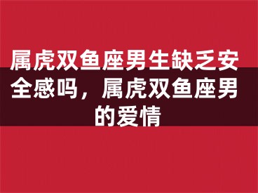 属虎双鱼座男生缺乏安全感吗,属虎双鱼座男的爱情