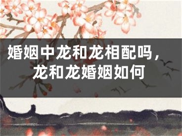 婚姻中龙和龙相配吗，龙和龙婚姻如何