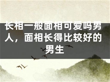 长相一般面相可爱吗男人，面相长得比较好的男生