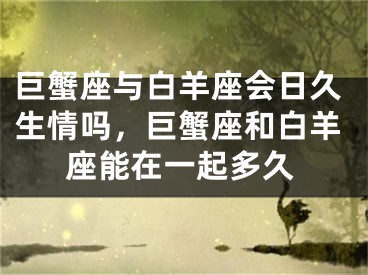 巨蟹座与白羊座会日久生情吗,巨蟹座和白羊座能在一起多久