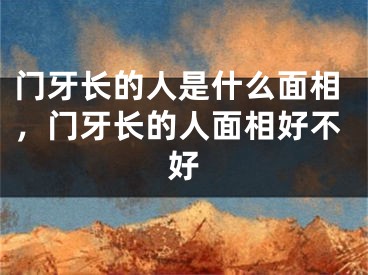 门牙长的人是什么面相,门牙长的人面相好不好