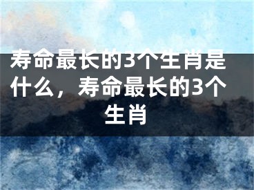 寿命最长的3个生肖是什么，寿命最长的3个生肖