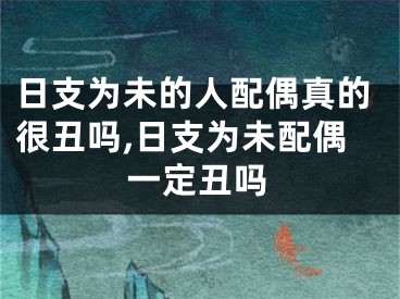 日支为未的人配偶真的很丑吗,日支为未配偶一定丑吗
