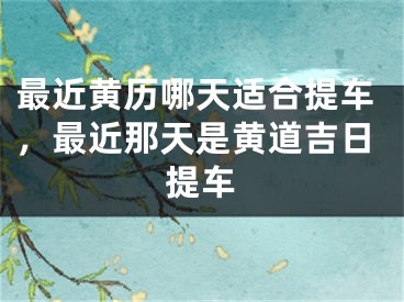 最近黄历哪天适合提车,最近那天是黄道吉日提车