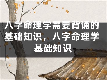 八字命理学需要背诵的基础知识,八字命理学基础知识