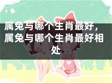 属兔与哪个生肖最好,属兔与哪个生肖最好相处