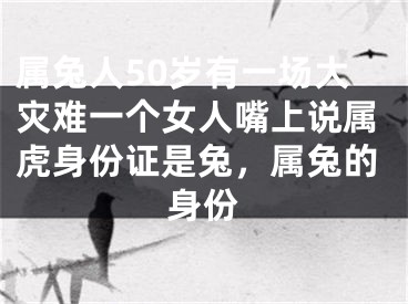 属兔人50岁有一场大灾难一个女人嘴上说属虎身份证是兔,属兔的身份