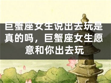 巨蟹座女生说出去玩是真的吗,巨蟹座女生愿意和你出去玩
