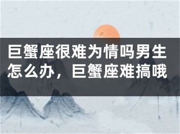 巨蟹座很难为情吗男生怎么办,巨蟹座难搞哦